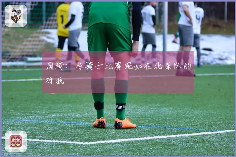 周琦：与骑士比赛宛如在北京队的对抗